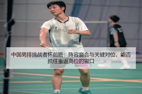 中国男排挑战者杯前瞻：阵容磨合与关键对位，能否抓住重返高位的窗口